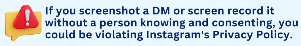 If you screenshot a DM or screen record it without a person knowing and consenting, you could be violating Instagram's Privacy Policy.
