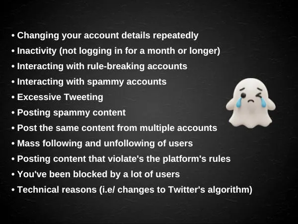   Changing your Twitter handle or other account details repeatedly  Inactivity (not logging in for a month or longer)  Interacting with accounts that violate Twitter's Community Guidelines  Interacting with spammy accounts or accounts that have more following than followers  Excessive Tweeting  Posting spammy content  Post the same content from multiple accounts  Mass following and unfollowing of users  Posting hate speech, or other content that violate's the platform's rules  You've been blocked by a lot of users  Purely technical reasons such as changes to Twitter's algorithm