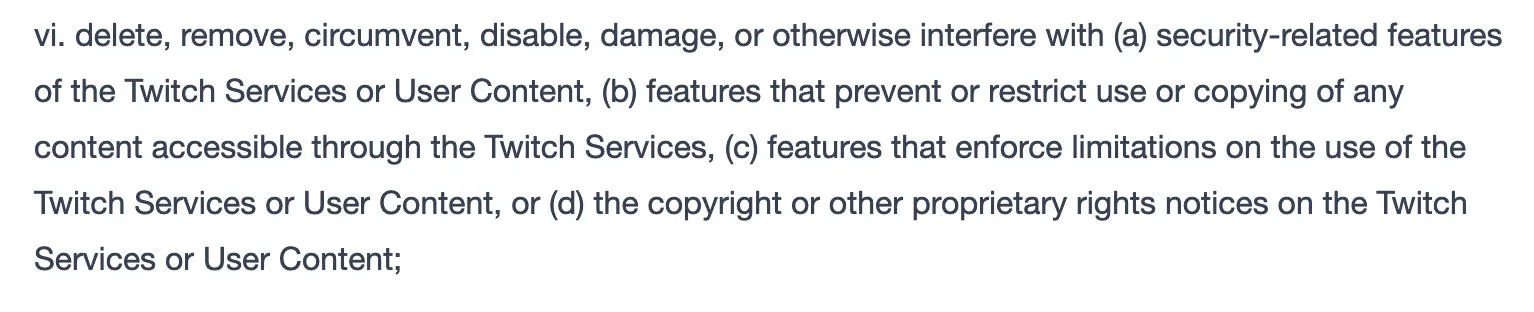 vi. delete, remove, circumvent, disable, damage, or otherwise interfere with (a) security-related features of the Twitch Services or User Content, (b) features that prevent or restrict use or copying of any content accessible through the Twitch Services, (c) features that enforce limitations on the use of the Twitch Services or User Content, or (d) the copyright or other proprietary rights notices on the Twitch Services or User Content;